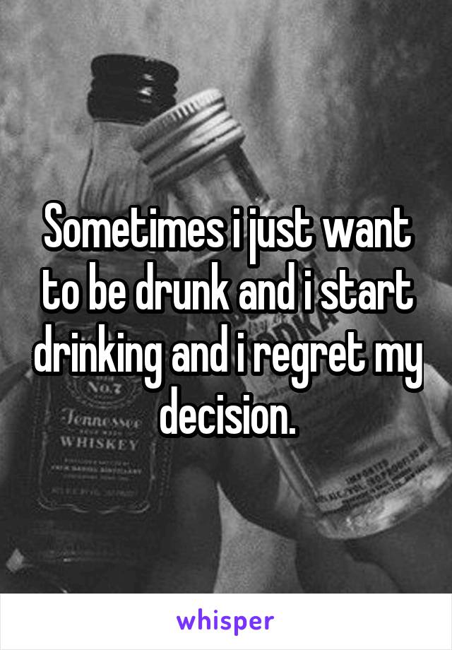 Sometimes i just want to be drunk and i start drinking and i regret my decision.