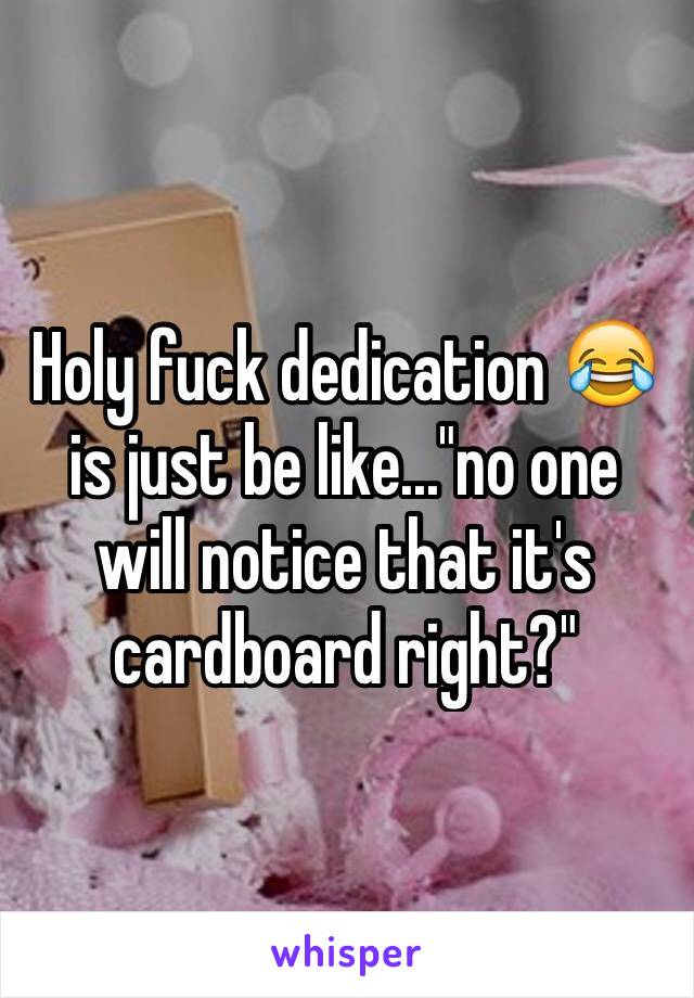 Holy fuck dedication 😂 is just be like..."no one will notice that it's cardboard right?"