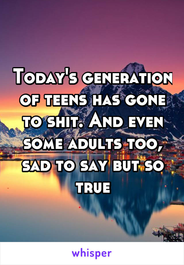 Today's generation of teens has gone to shit. And even some adults too, sad to say but so true