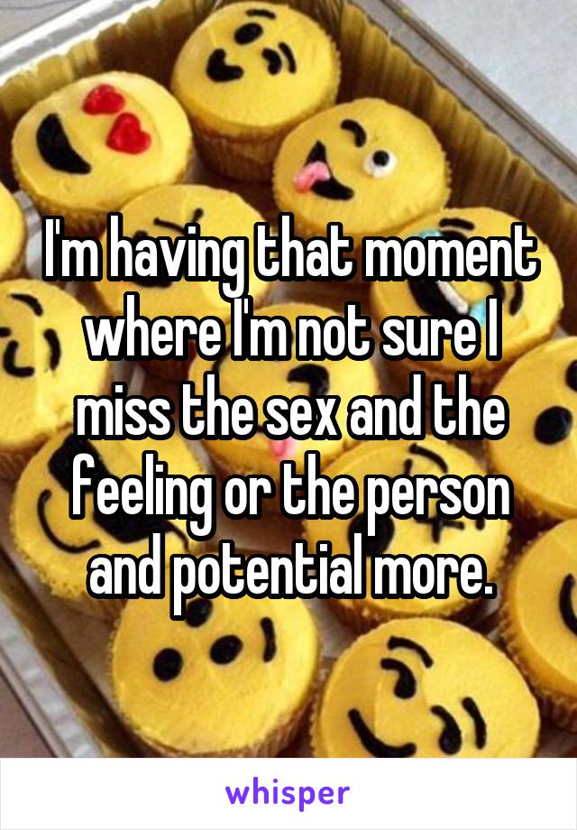 I'm having that moment where I'm not sure I miss the sex and the feeling or the person and potential more.