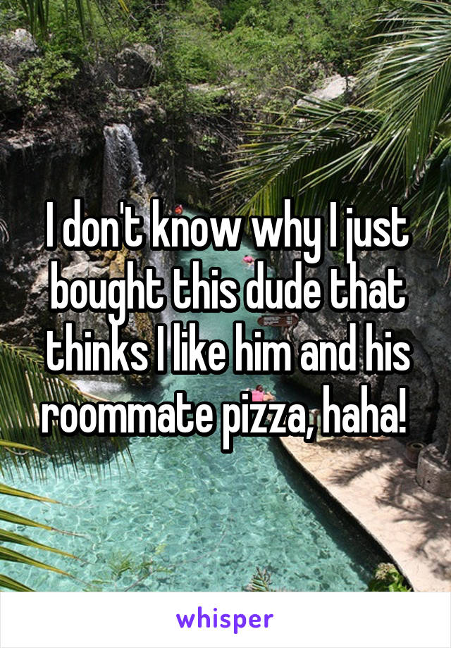 I don't know why I just bought this dude that thinks I like him and his roommate pizza, haha! 