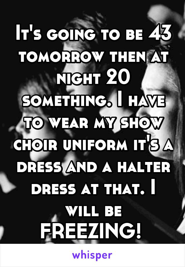 It's going to be 43 tomorrow then at night 20 something. I have to wear my show choir uniform it's a dress and a halter dress at that. I will be FREEZING! 