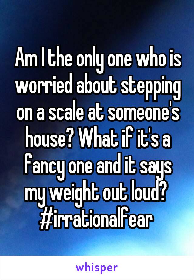 Am I the only one who is worried about stepping on a scale at someone's house? What if it's a fancy one and it says my weight out loud? 
#irrationalfear 