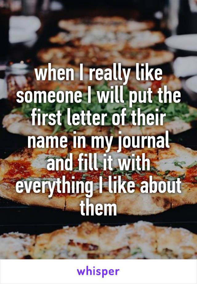 when I really like someone I will put the first letter of their name in my journal and fill it with everything I like about them