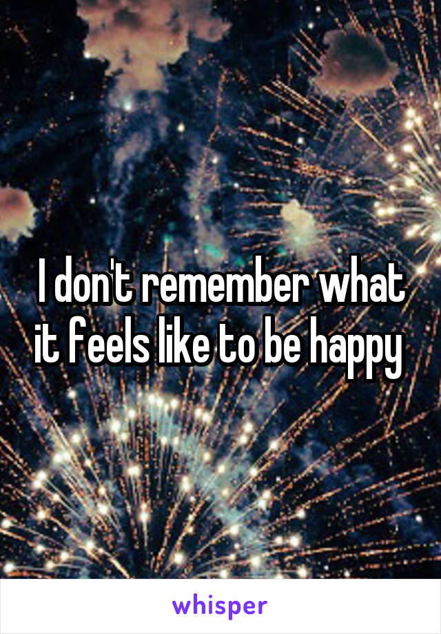 I don't remember what it feels like to be happy 