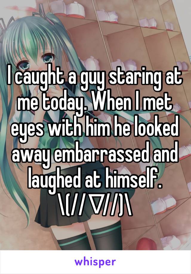 I caught a guy staring at me today. When I met eyes with him he looked away embarrassed and laughed at himself.
\(//∇//)\