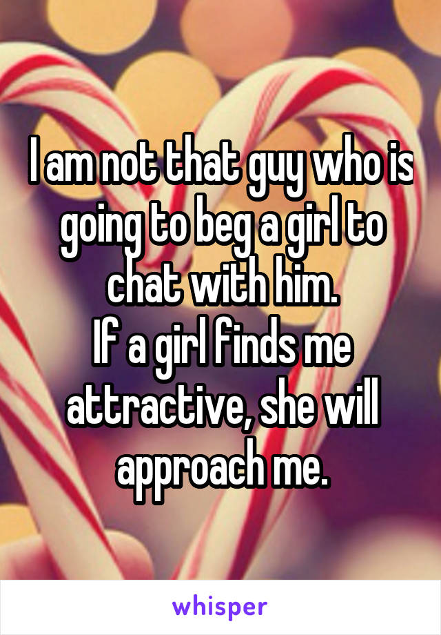 I am not that guy who is going to beg a girl to chat with him.
If a girl finds me attractive, she will approach me.