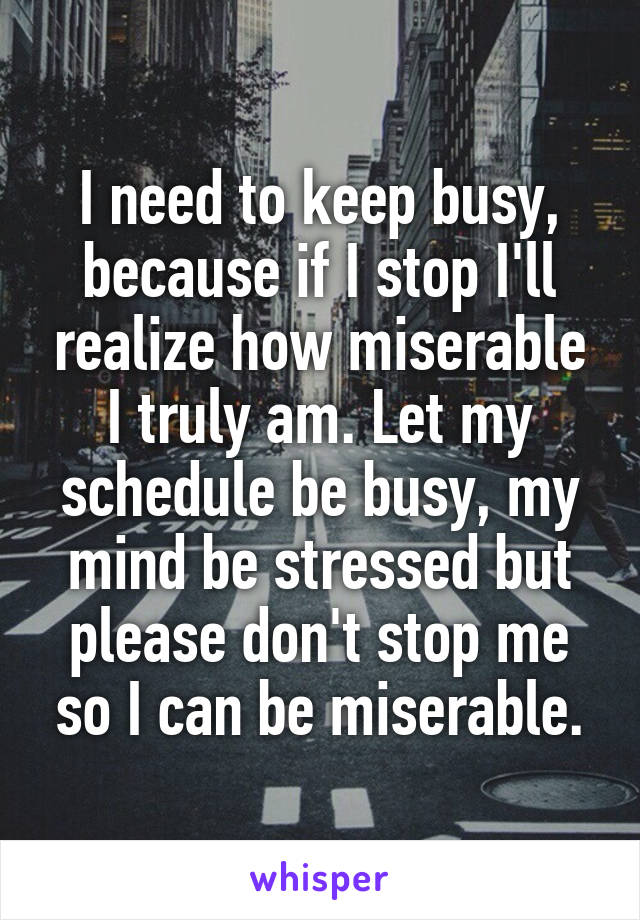 I need to keep busy, because if I stop I'll realize how miserable I truly am. Let my schedule be busy, my mind be stressed but please don't stop me so I can be miserable.