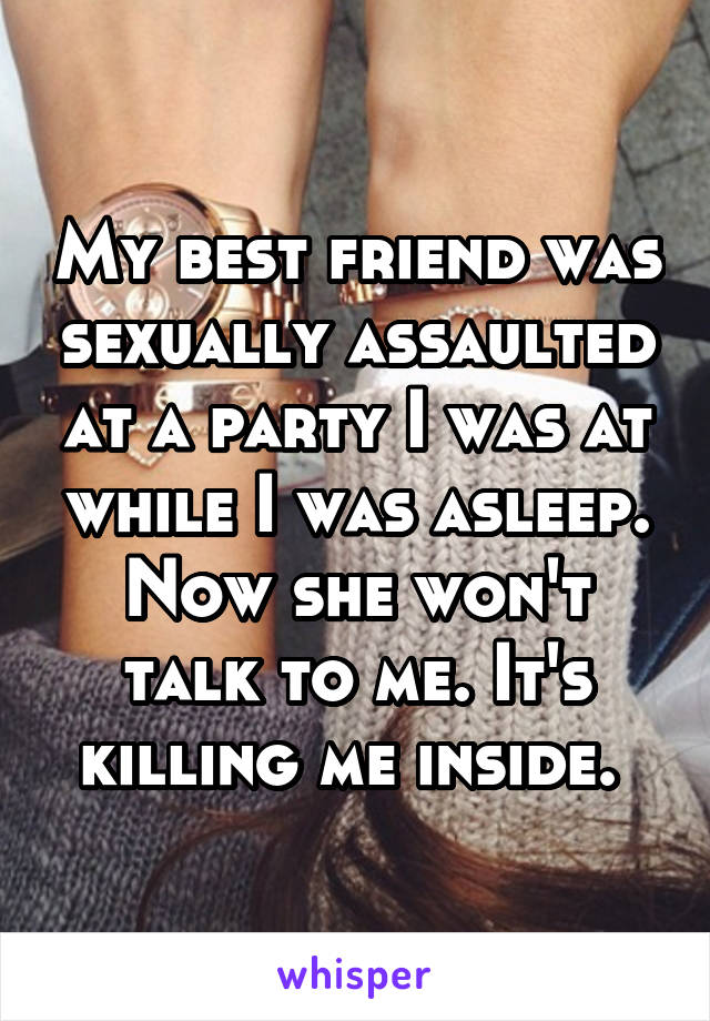 My best friend was sexually assaulted at a party I was at while I was asleep. Now she won't talk to me. It's killing me inside. 