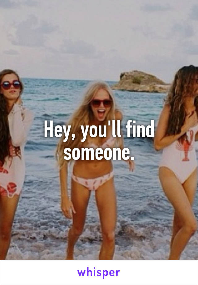 Hey, you'll find someone.