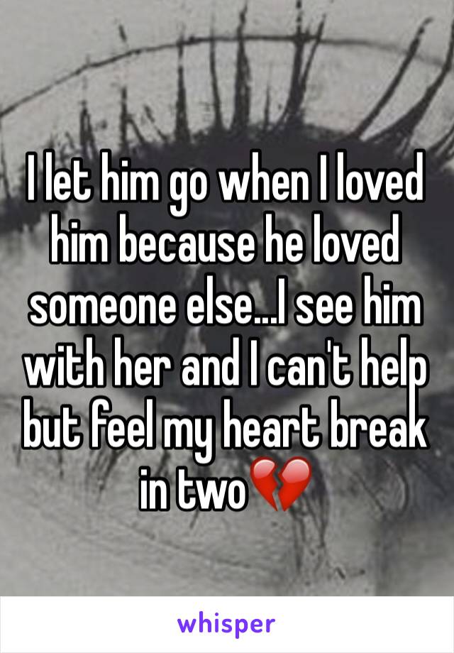 I let him go when I loved him because he loved someone else...I see him with her and I can't help but feel my heart break in two💔