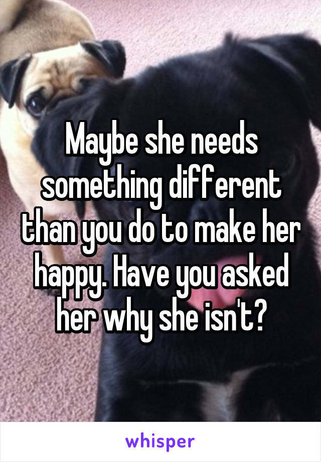 Maybe she needs something different than you do to make her happy. Have you asked her why she isn't?