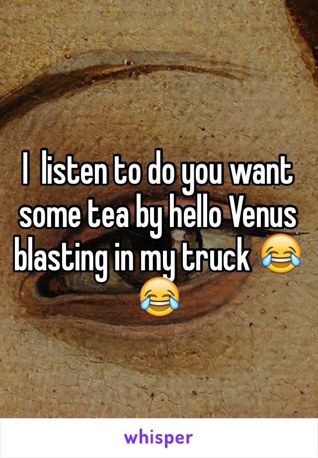 I  listen to do you want some tea by hello Venus blasting in my truck 😂😂