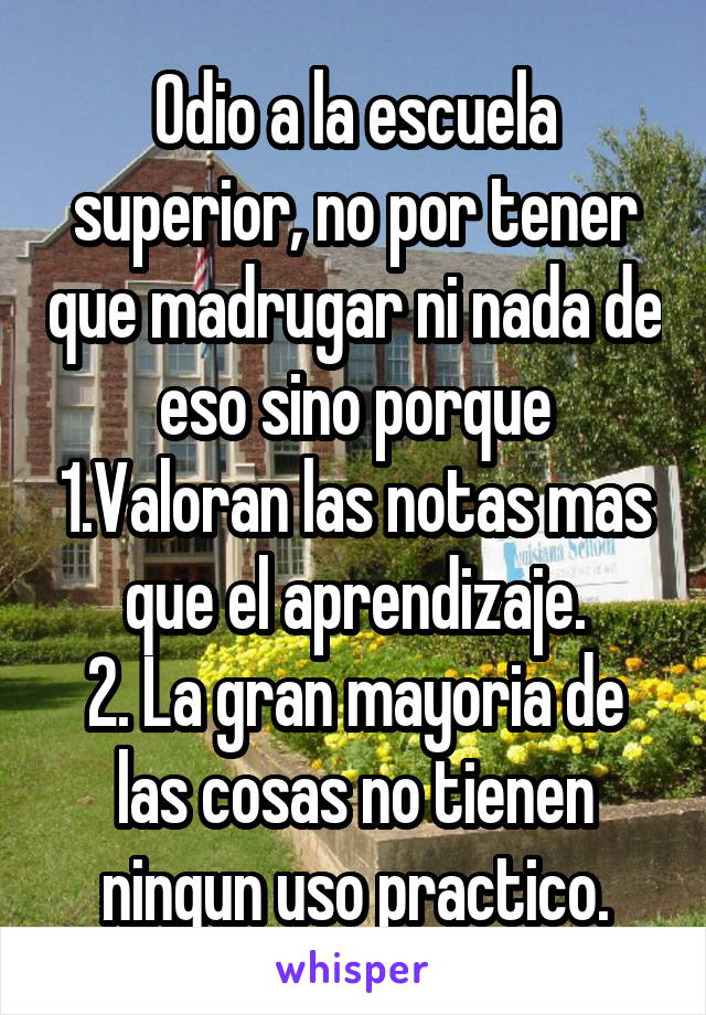 Odio a la escuela superior, no por tener que madrugar ni nada de eso sino porque 1.Valoran las notas mas que el aprendizaje.
2. La gran mayoria de las cosas no tienen ningun uso practico.