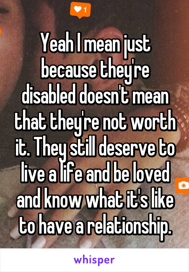 Yeah I mean just because they're disabled doesn't mean that they're not worth it. They still deserve to live a life and be loved and know what it's like to have a relationship.