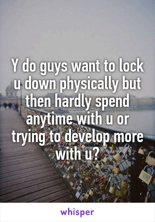 Y do guys want to lock u down physically but then hardly spend anytime with u or trying to develop more with u?