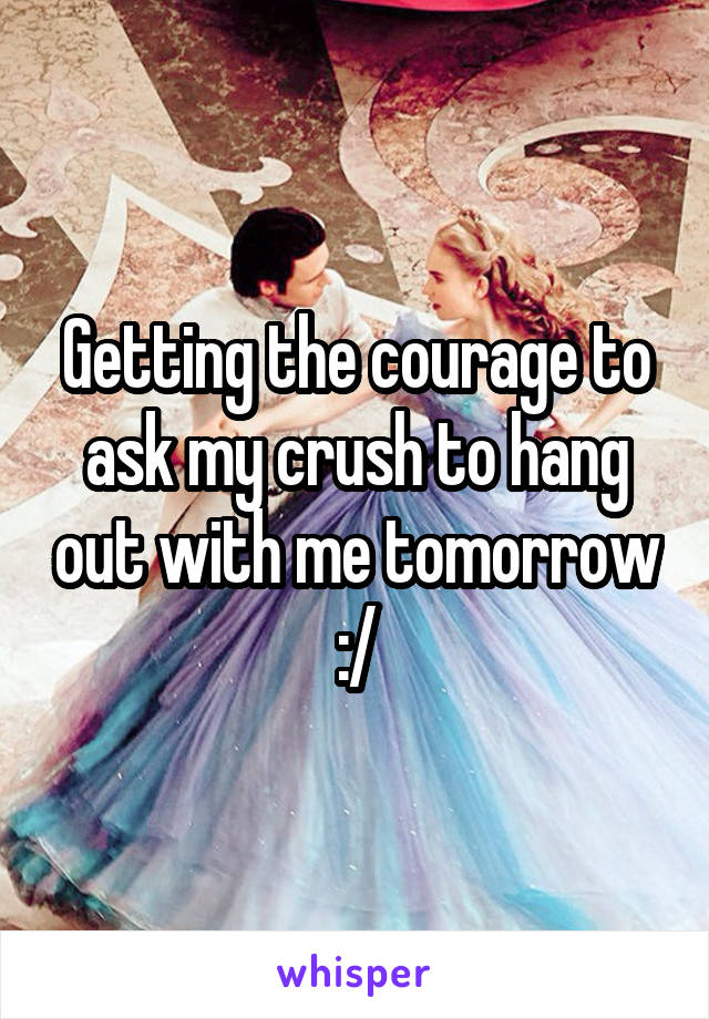 Getting the courage to ask my crush to hang out with me tomorrow :/