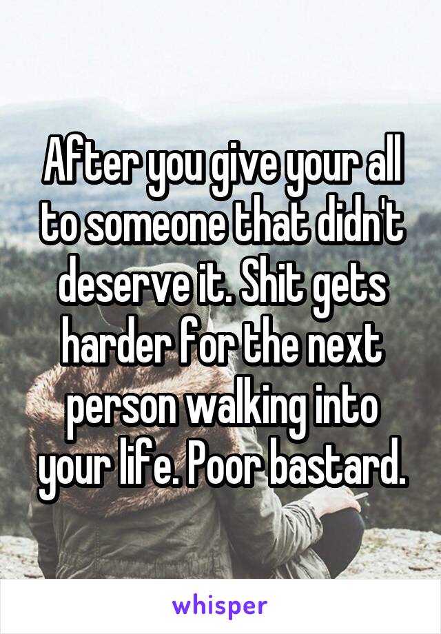 After you give your all to someone that didn't deserve it. Shit gets harder for the next person walking into your life. Poor bastard.