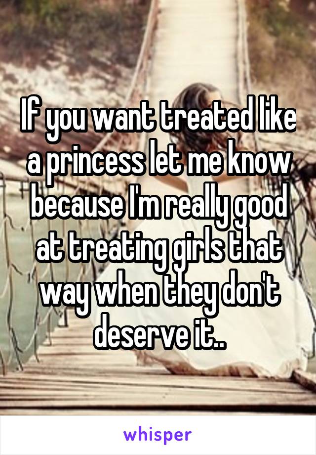 If you want treated like a princess let me know because I'm really good at treating girls that way when they don't deserve it..