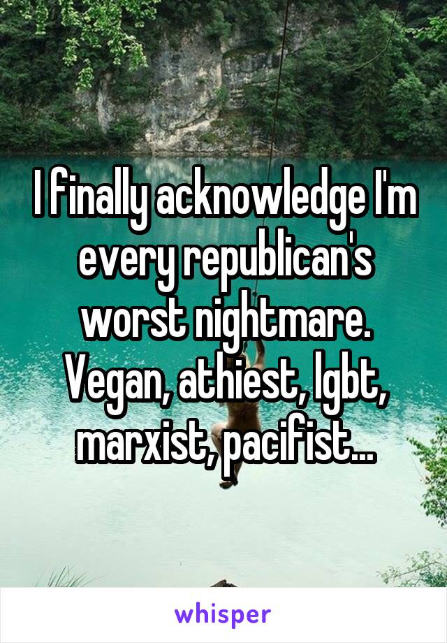 I finally acknowledge I'm every republican's worst nightmare.
Vegan, athiest, lgbt, marxist, pacifist...