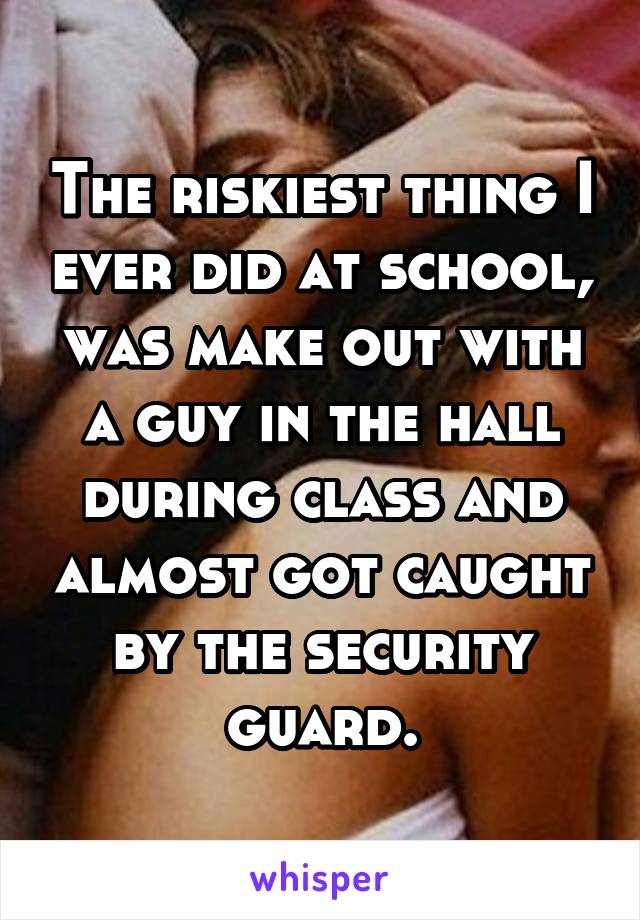 The riskiest thing I ever did at school, was make out with a guy in the hall during class and almost got caught by the security guard.