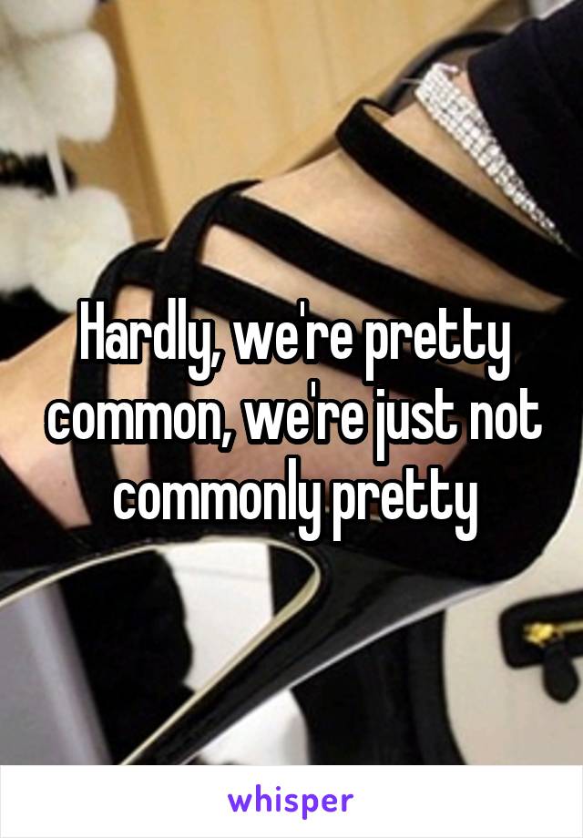 Hardly, we're pretty common, we're just not commonly pretty