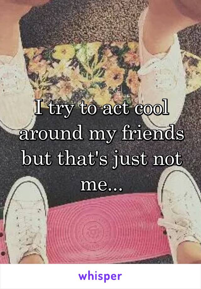 I try to act cool around my friends but that's just not me...