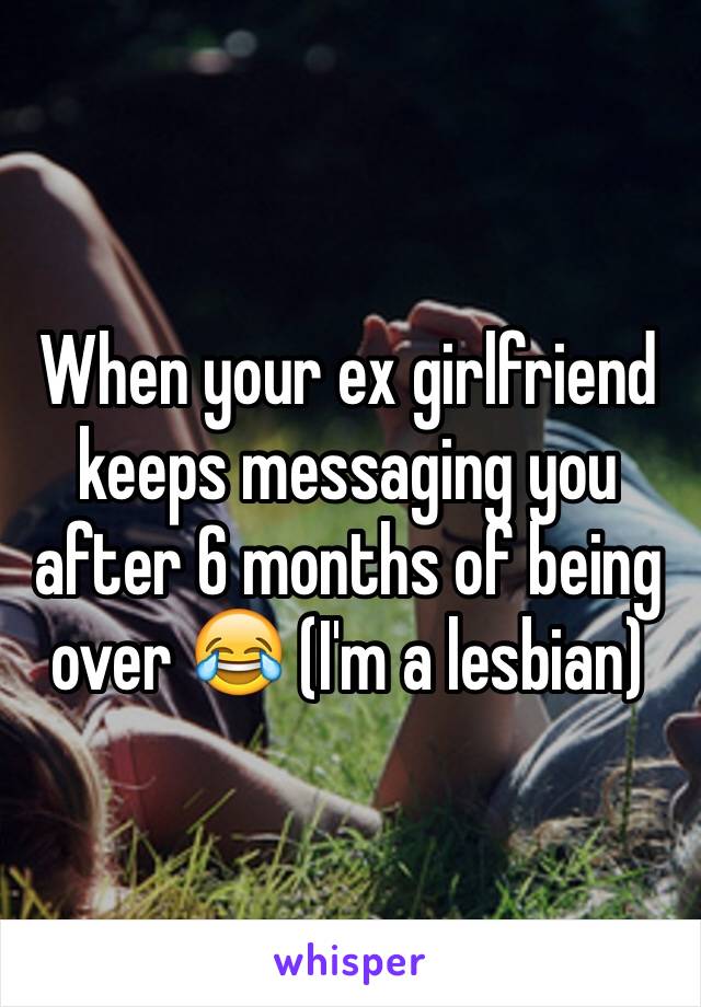 When your ex girlfriend keeps messaging you after 6 months of being over 😂 (I'm a lesbian)