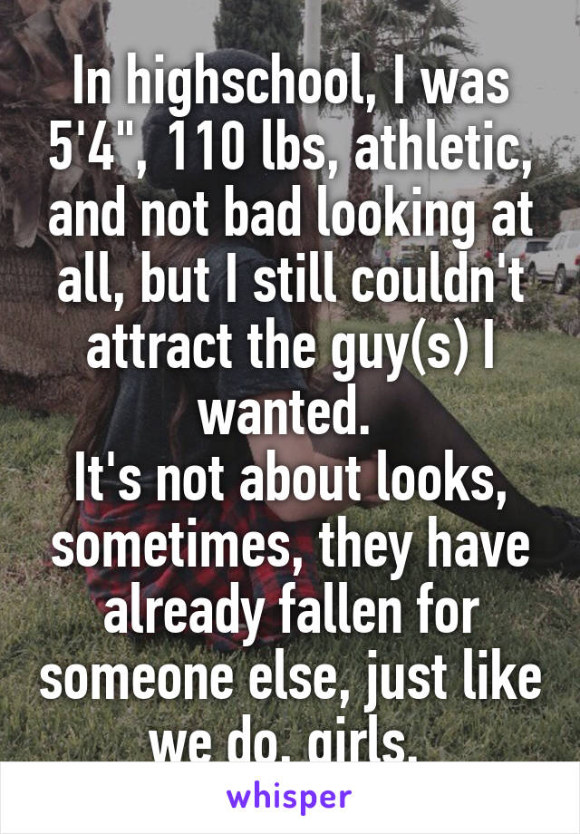 In highschool, I was 5'4", 110 lbs, athletic, and not bad looking at all, but I still couldn't attract the guy(s) I wanted. 
It's not about looks, sometimes, they have already fallen for someone else, just like we do, girls. 