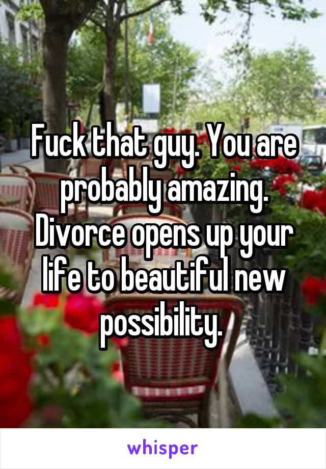 Fuck that guy. You are probably amazing. Divorce opens up your life to beautiful new possibility. 