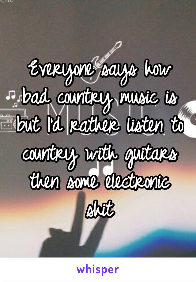 Everyone says how bad country music is but I'd rather listen to country with guitars then some electronic shit