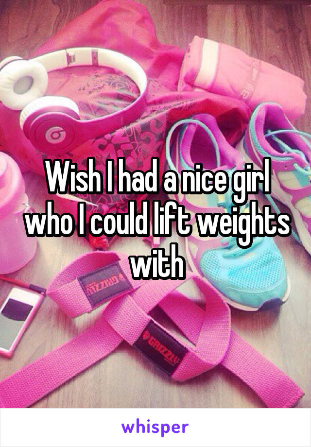 Wish I had a nice girl who I could lift weights with