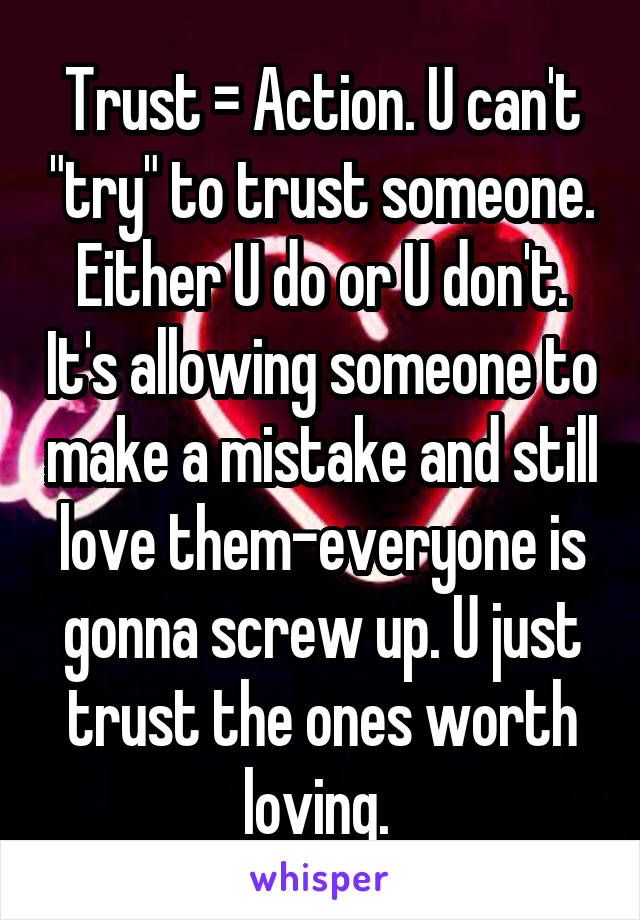 Trust = Action. U can't "try" to trust someone. Either U do or U don't. It's allowing someone to make a mistake and still love them-everyone is gonna screw up. U just trust the ones worth loving. 