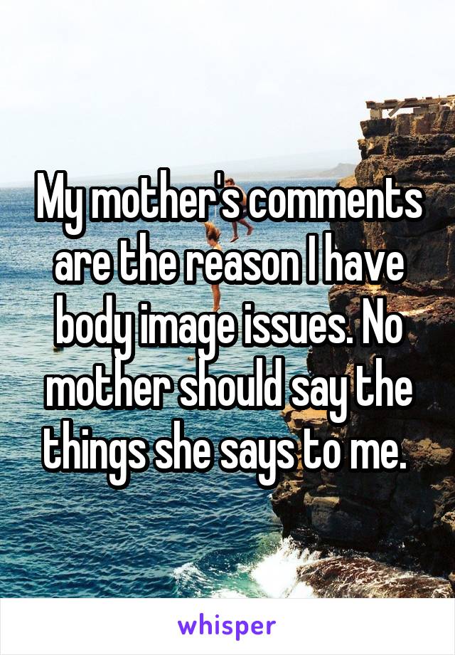 My mother's comments are the reason I have body image issues. No mother should say the things she says to me. 