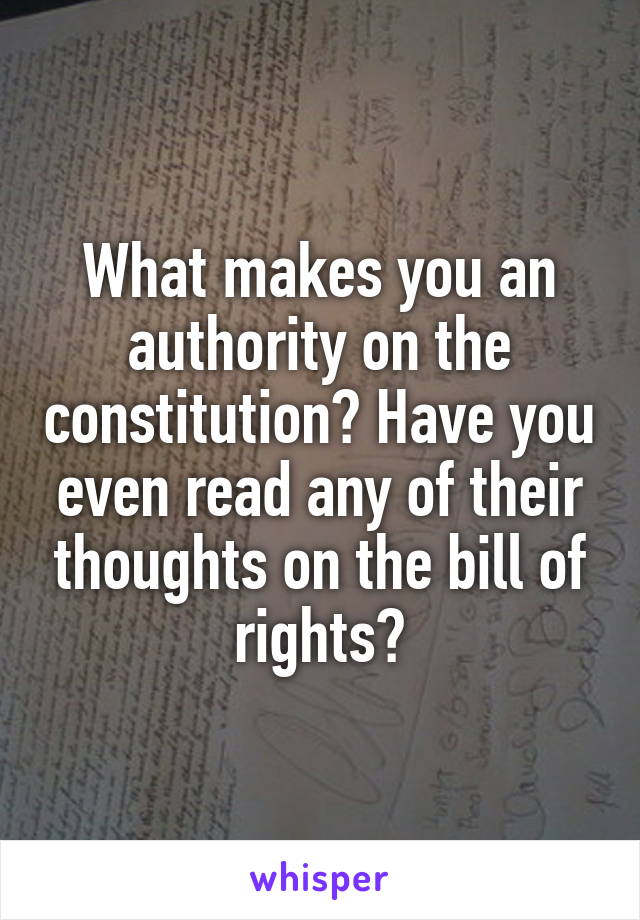 What makes you an authority on the constitution? Have you even read any of their thoughts on the bill of rights?