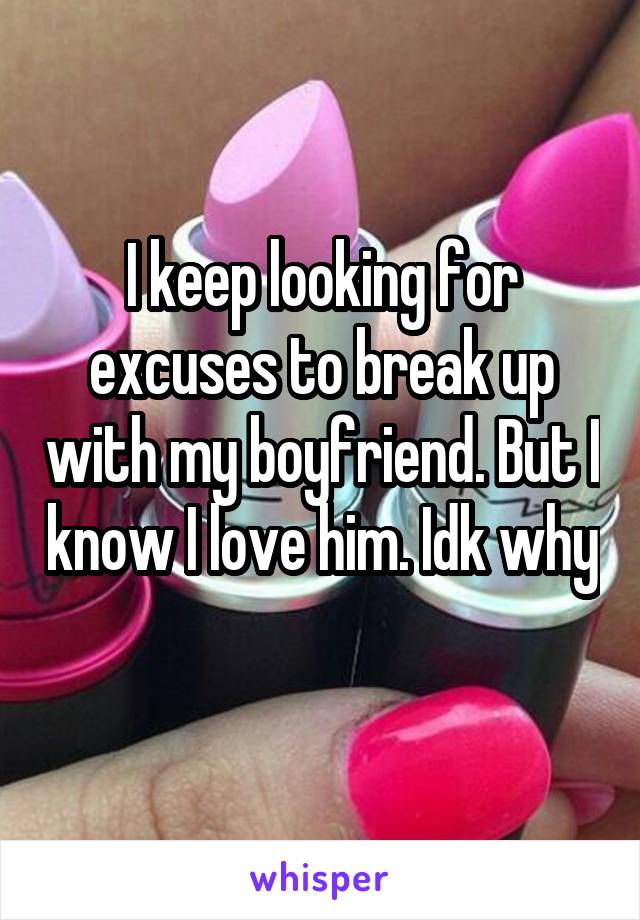 I keep looking for excuses to break up with my boyfriend. But I know I love him. Idk why 