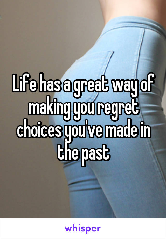 Life has a great way of making you regret choices you've made in the past