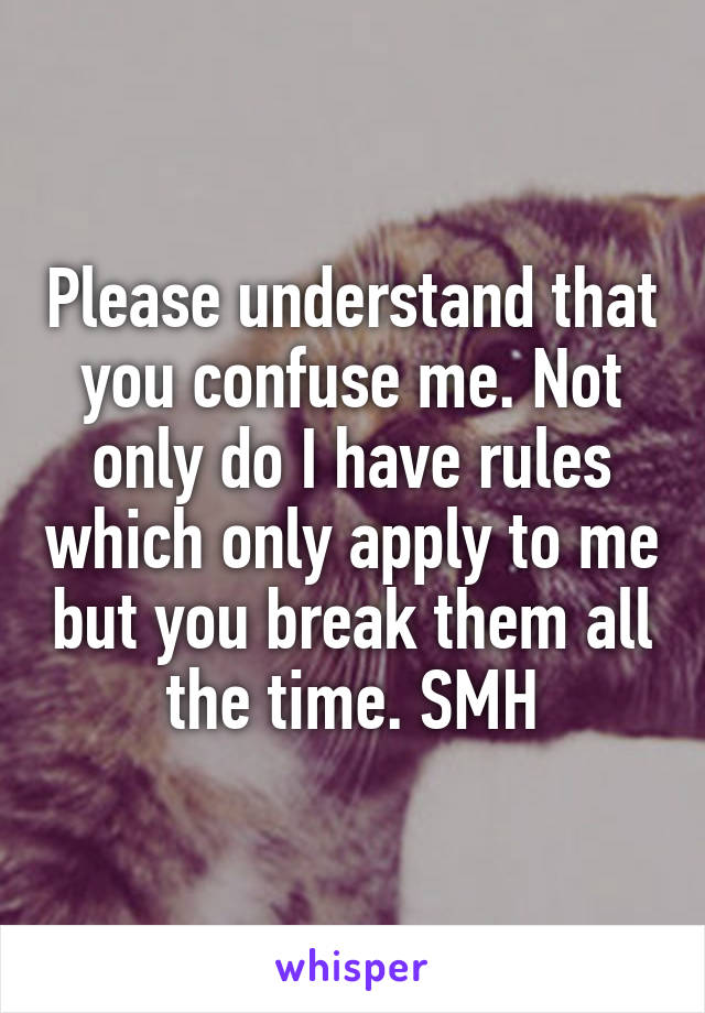 Please understand that you confuse me. Not only do I have rules which only apply to me but you break them all the time. SMH