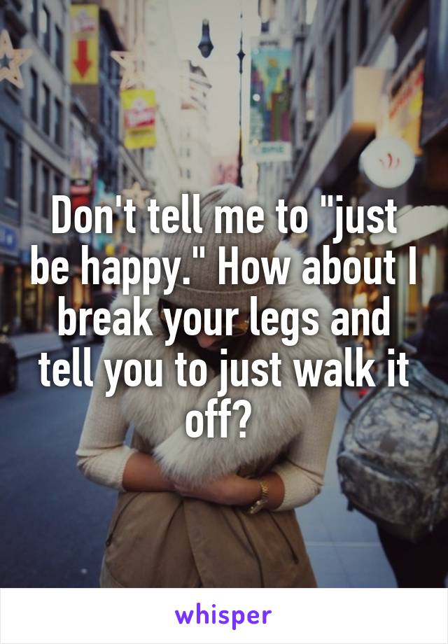 Don't tell me to "just be happy." How about I break your legs and tell you to just walk it off? 