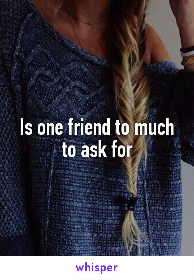 Is one friend to much to ask for