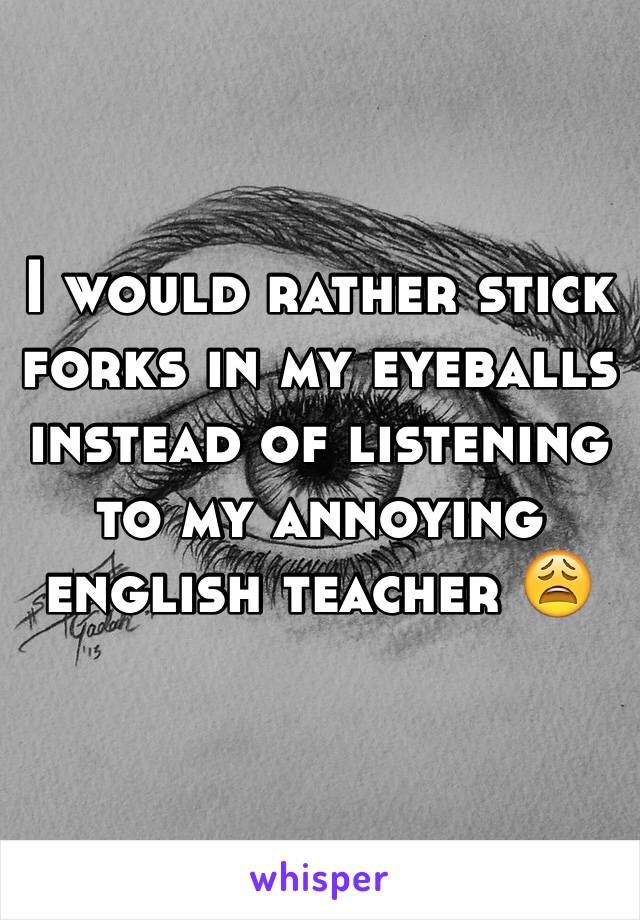 I would rather stick forks in my eyeballs instead of listening to my annoying english teacher 😩