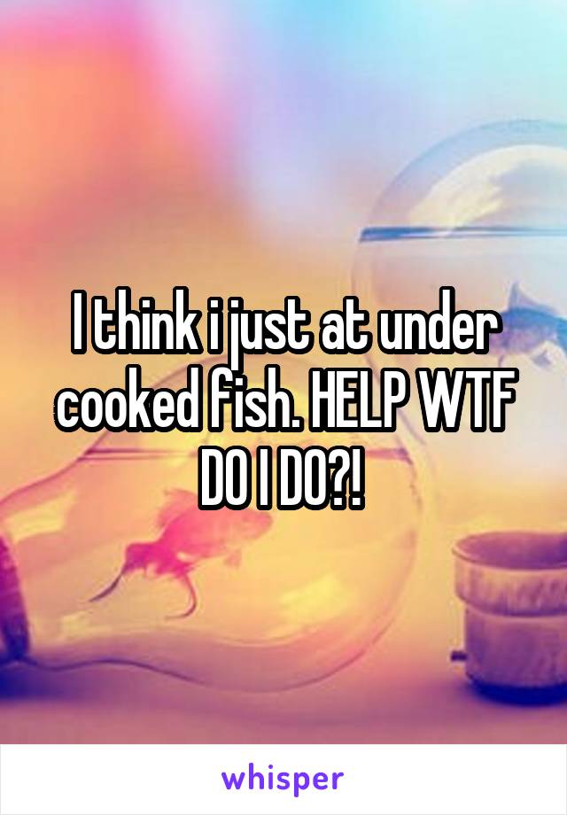 I think i just at under cooked fish. HELP WTF DO I DO?! 