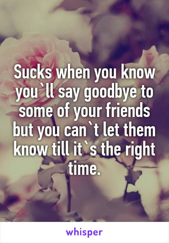 Sucks when you know you`ll say goodbye to some of your friends but you can`t let them know till it`s the right time.