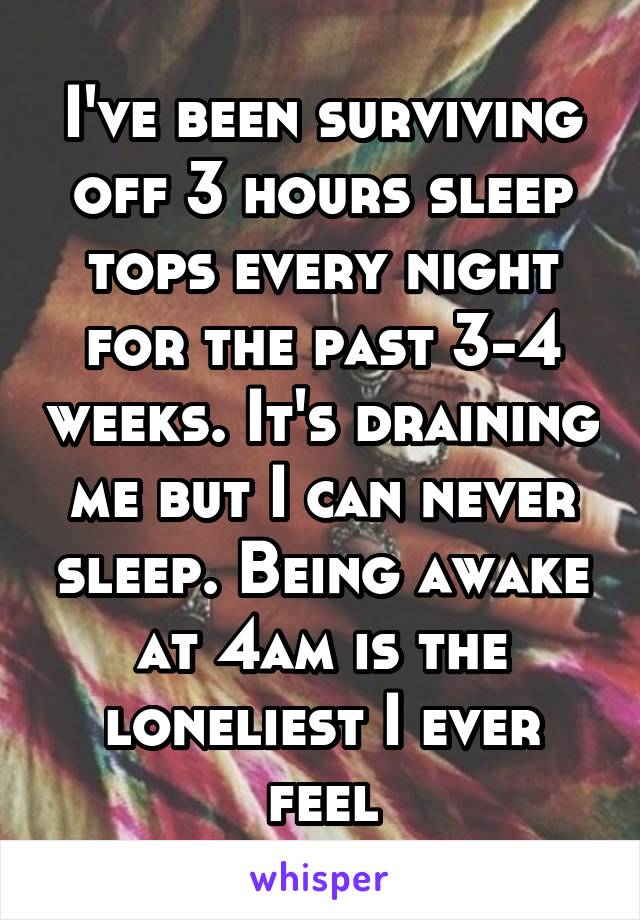 I've been surviving off 3 hours sleep tops every night for the past 3-4 weeks. It's draining me but I can never sleep. Being awake at 4am is the loneliest I ever feel