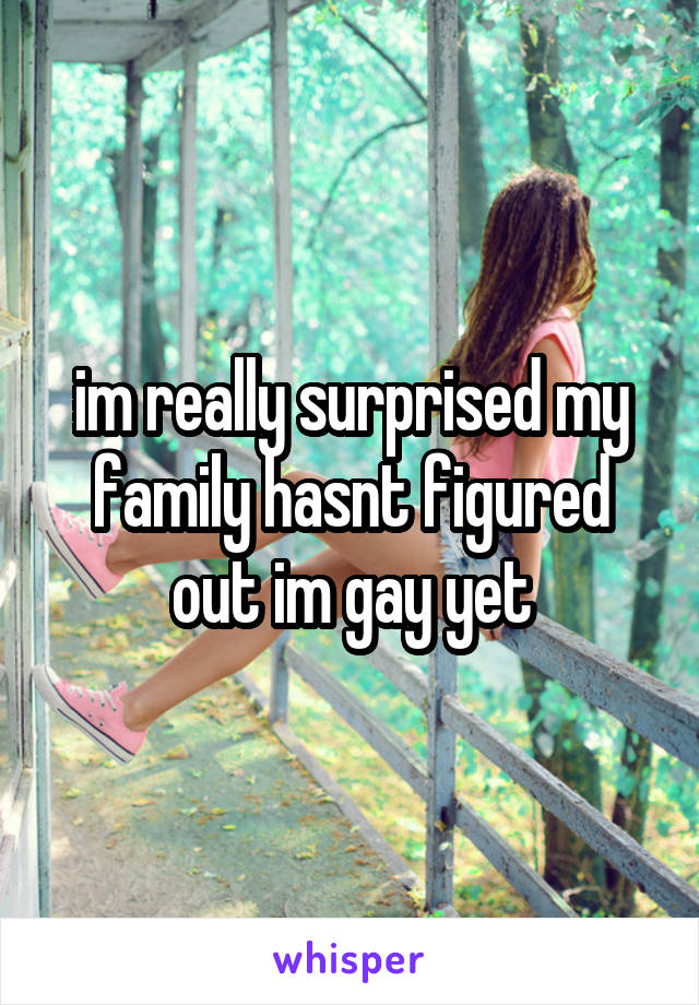 im really surprised my family hasnt figured out im gay yet