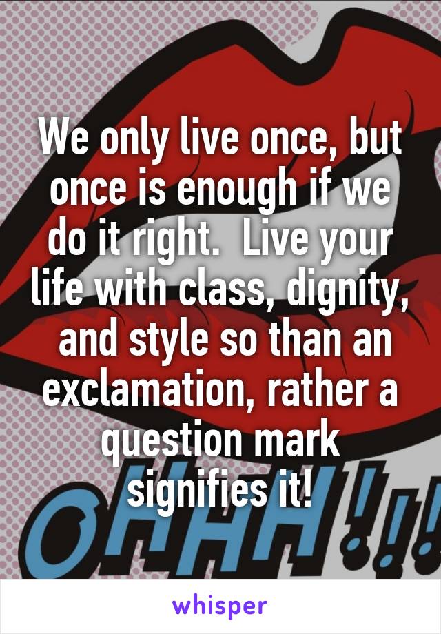 We only live once, but once is enough if we do it right.  Live your life with class, dignity,  and style so than an exclamation, rather a question mark signifies it!