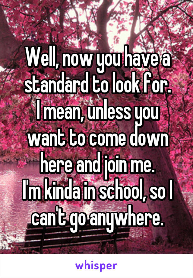 Well, now you have a standard to look for.
I mean, unless you want to come down here and join me.
I'm kinda in school, so I can't go anywhere.