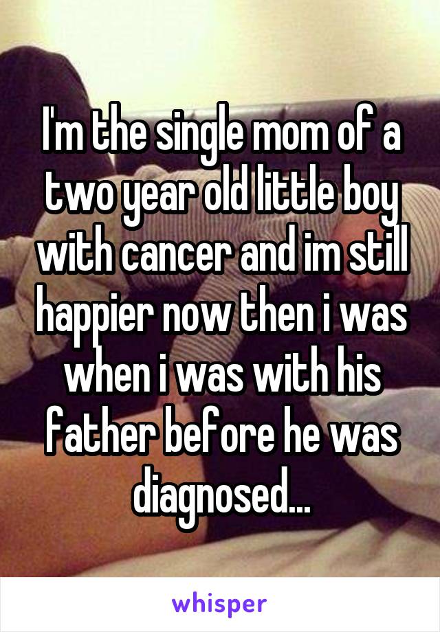 I'm the single mom of a two year old little boy with cancer and im still happier now then i was when i was with his father before he was diagnosed...