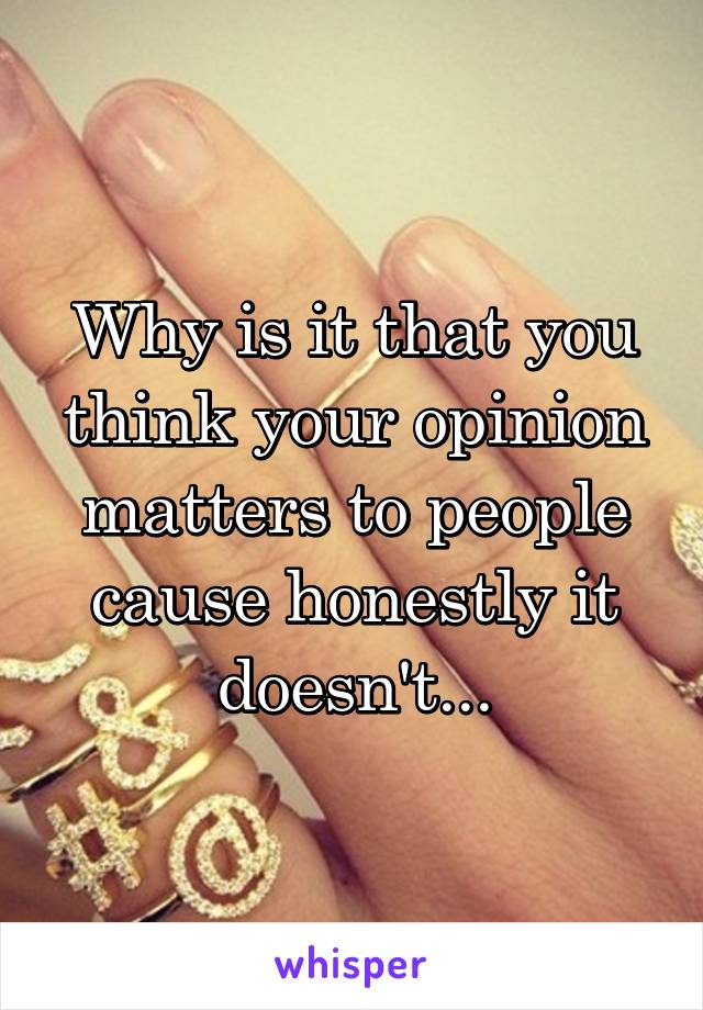 Why is it that you think your opinion matters to people cause honestly it doesn't...