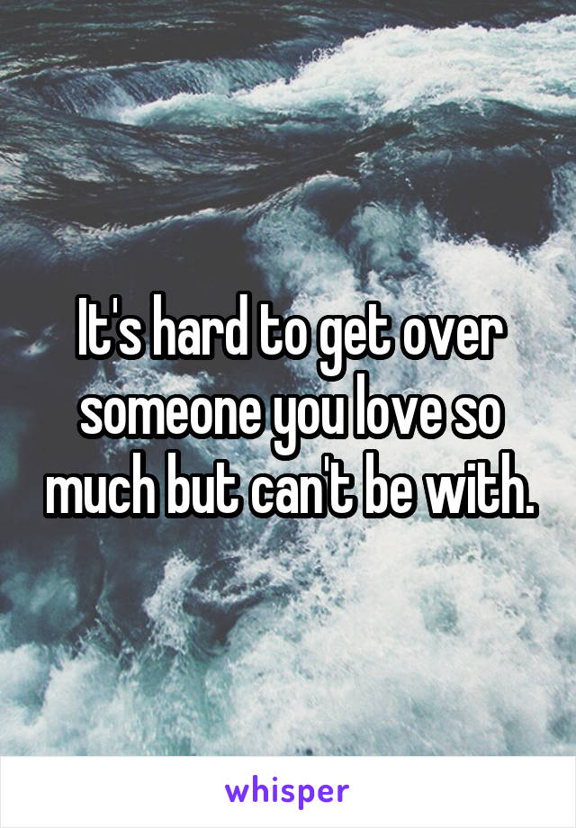 It's hard to get over someone you love so much but can't be with.